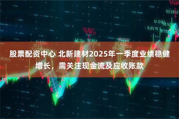 股票配資中心 北新建材2025年一季度業(yè)績穩(wěn)健增長，需關(guān)注現(xiàn)金流及應(yīng)收賬款