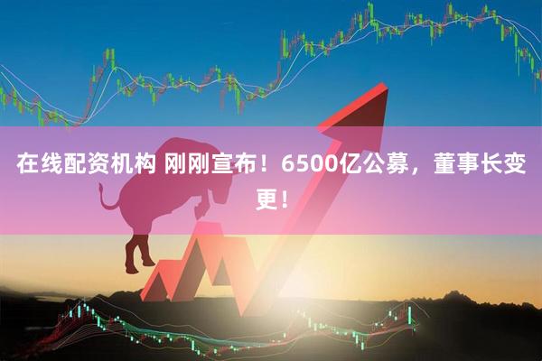 在線配資機構 剛剛宣布！6500億公募，董事長變更！